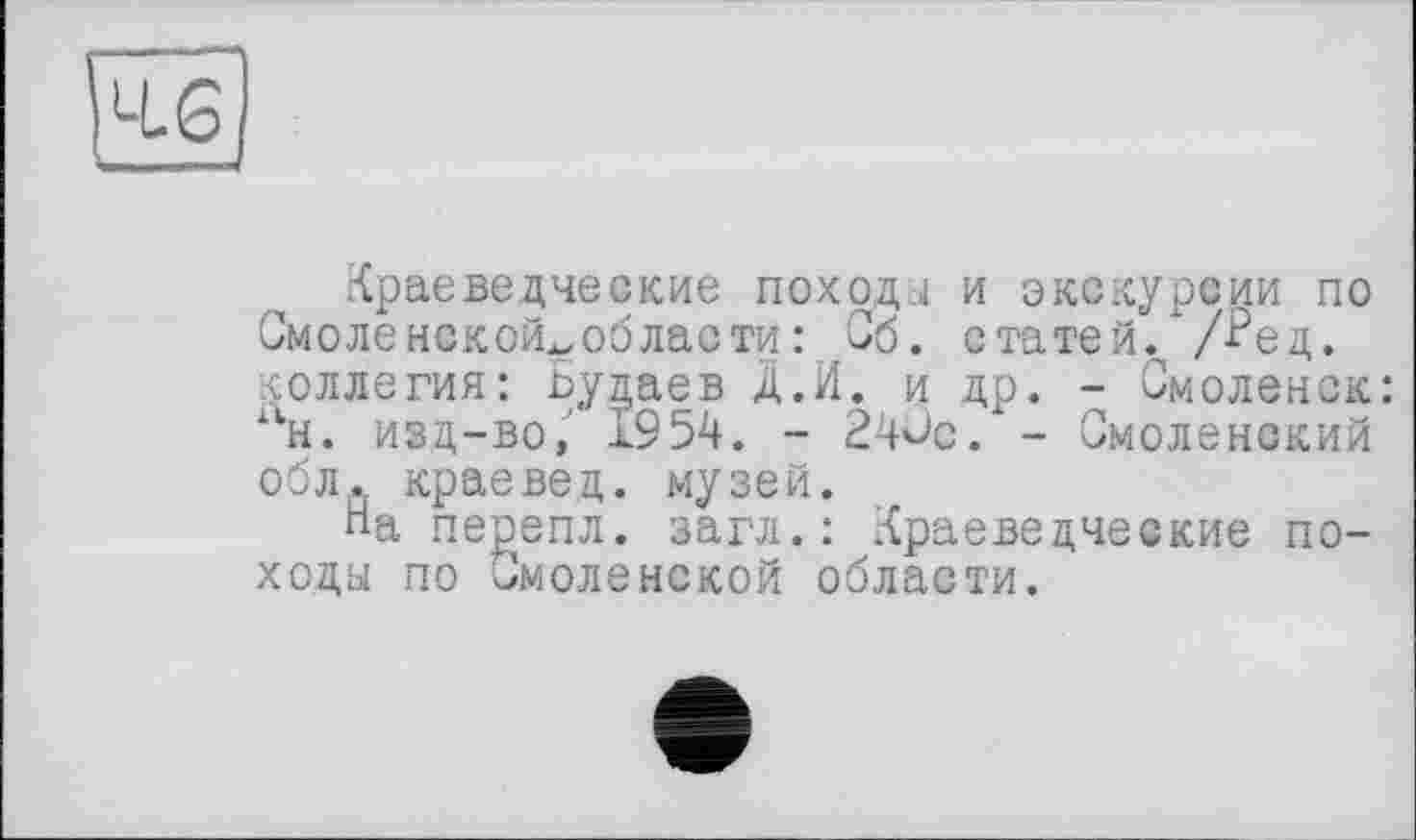 ﻿Краеведческие походы и экскурсии по Смоле нской^об лас ти : Об. статей, /^ед. коллегия: Будаев Д.И. и др. - Смоленск: н. изд-во, 1954. - 240с. - Смоленский обЛд краевед, музей.
На перепл. загл.: Краеведческие походы по Смоленской области.